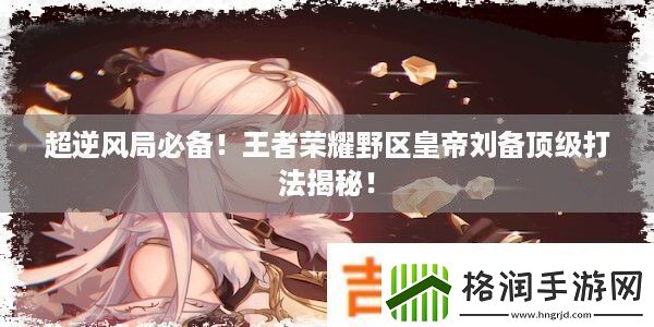 超逆风局必备!王者荣耀野区皇帝刘备顶级打法揭秘!