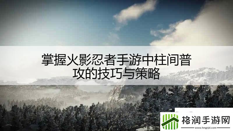 掌握火影忍者手游中柱间普攻的技巧与策略