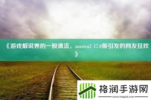 游戏解说界的一股清流manwa217.0版引发的网友狂欢