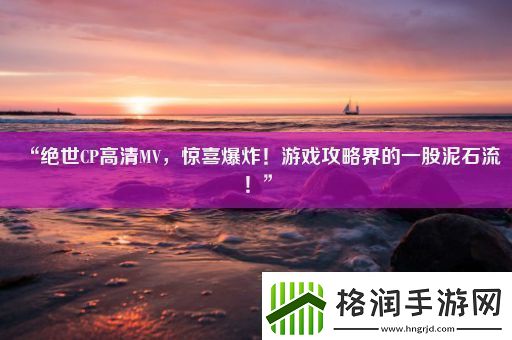 “绝世CP高清MV惊喜爆炸！游戏攻略界的一股泥石流！”