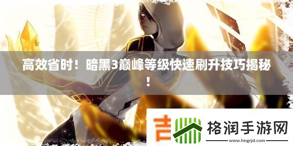 高效省时！暗黑3巅峰等级快速刷升技巧揭秘！