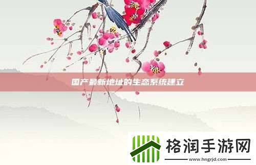 国产最新地址的生态系统建立