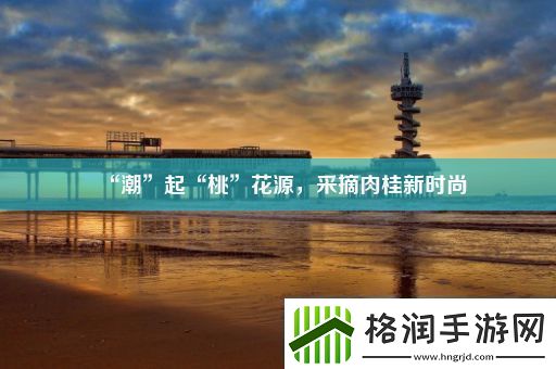 “潮”起“桃”花源采摘肉桂新时尚