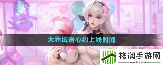 王者荣耀大乔绒语心约新皮肤什么时候上线