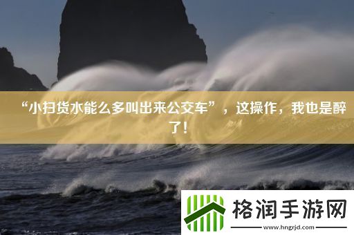 “小扫货水能么多叫出来公交车”这操作我也是醉了！