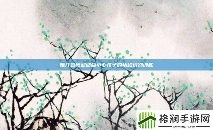 她开始慢迎迎合小心孩子的情绪识别训练
