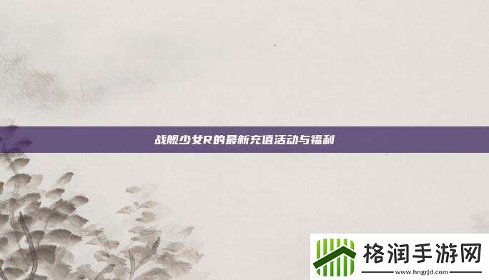 战舰少女R的最新充值活动与福利