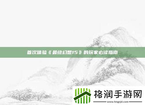 首次体验最终幻想15的玩家必读指南