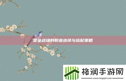 堡垒战场的职业选择与搭配策略