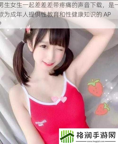 男生女生一起差差差带疼痛的声音下载是一款为成年人提供性教育和性健康知识的APP