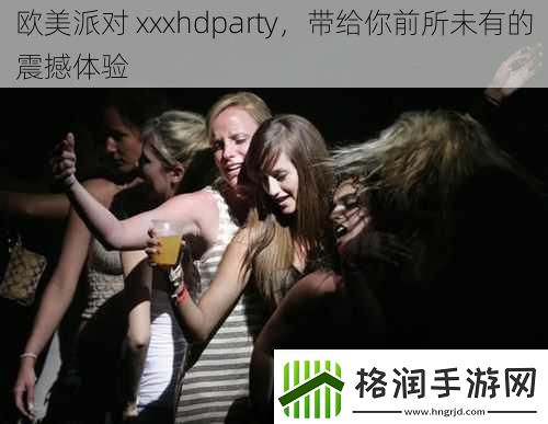 欧美派对xxxhdparty带给你前所未有的震撼体验