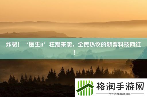炸裂！‘医生H’狂潮来袭全民热议的新晋科技网红！