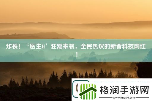 炸裂！‘医生H’狂潮来袭全民热议的新晋科技红！