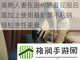 美艳**在厨房翘着屁股后面加上使用最新款不粘锅轻松烹饪美食