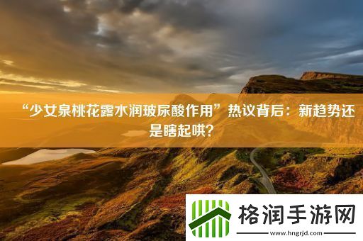 “少女泉桃花露水润玻尿酸作用”热议背后