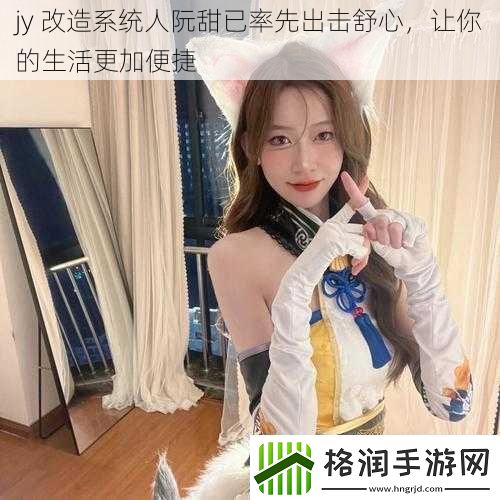 jy改造系统人阮甜已率先出击舒心让你的生活更加便捷