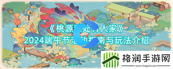 桃源深处有人家2024端午节活动手册与玩法介绍