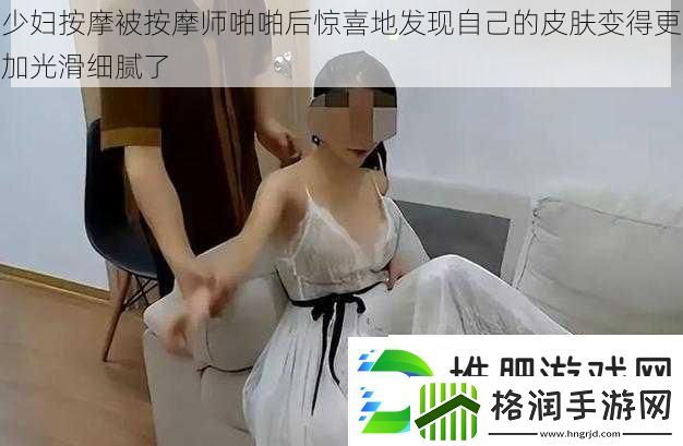 少妇按摩被按摩师啪啪后惊喜地发现自己的皮肤变得更加光滑细腻了