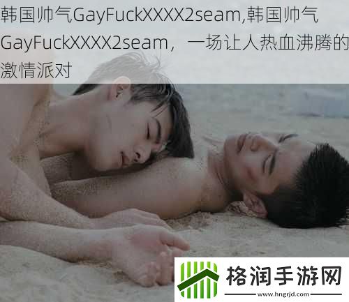 韩国帅气GayFuckXXXX2seam