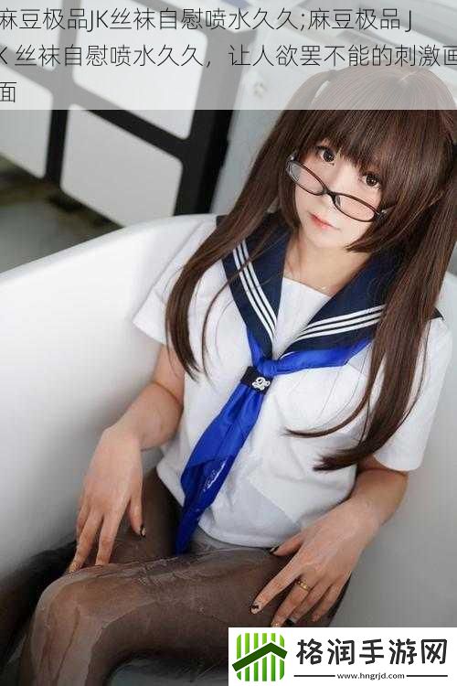 麻豆极品JK丝袜**喷水久久;麻豆极品