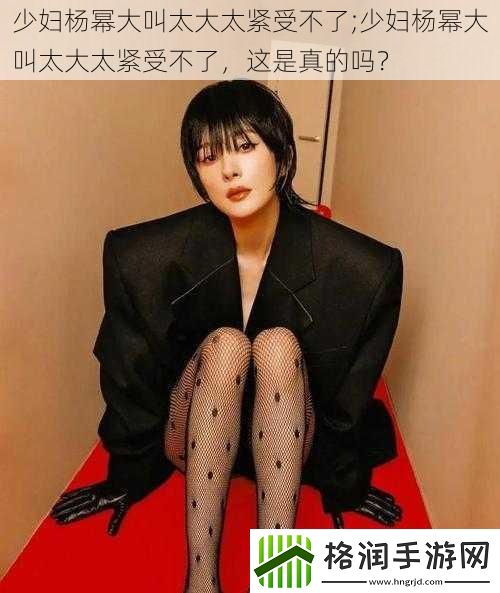 少妇杨幂大叫太大太紧受不了;少妇杨幂大叫太大太紧受不了