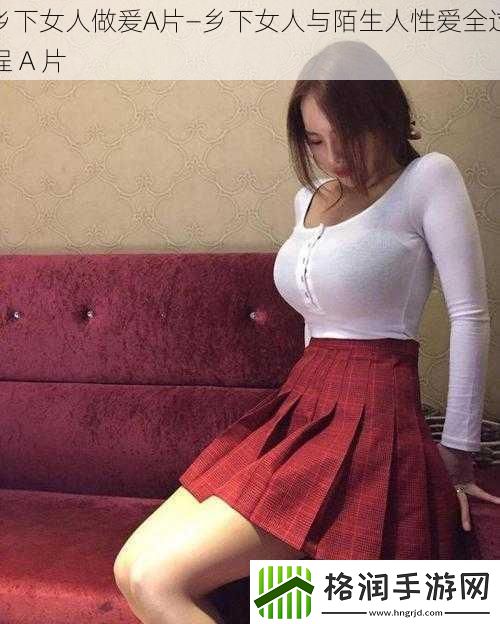 乡下女人做爰A片—乡下女人与陌生人**全过程