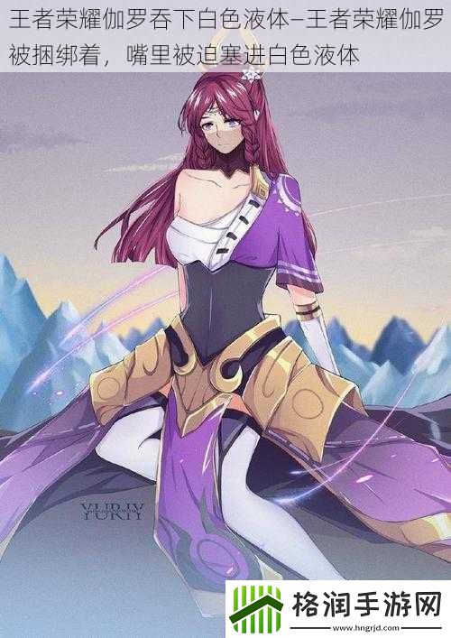 王者荣耀伽罗吞下白色液体—王者荣耀伽罗被捆绑着