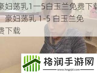 豪妇荡乳1一5白玉兰免费下载、豪妇荡乳