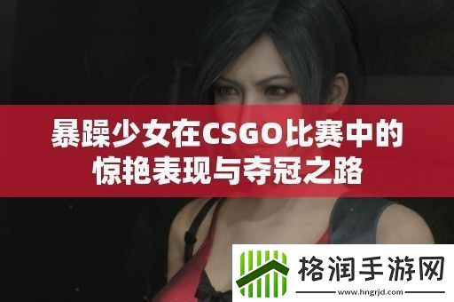 暴躁少女在CSGO比赛中的惊艳表现与夺冠之路