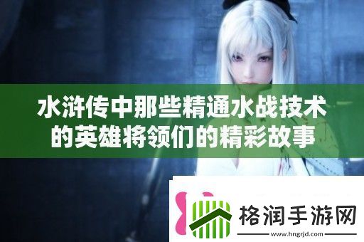水浒传中那些精通水战技术的英雄将领们的精彩故事