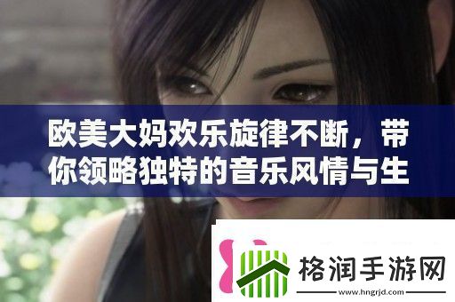 欧美大妈欢乐旋律不断带你领略独特的音乐风情与生活乐趣