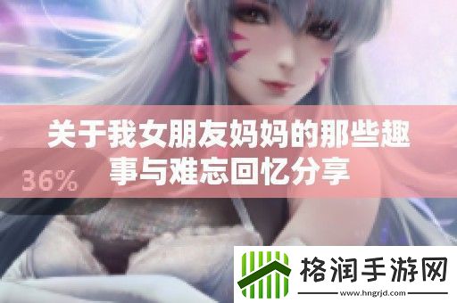 关于我女朋友妈**那些趣事与难忘回忆分享