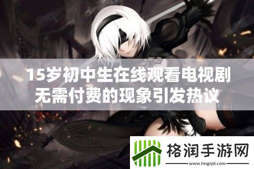 15岁初中生在线观看电视剧无需付费的现象引发热议