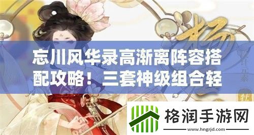 忘川风华录高渐离阵容搭配攻略！三套神级组合轻松碾压全图